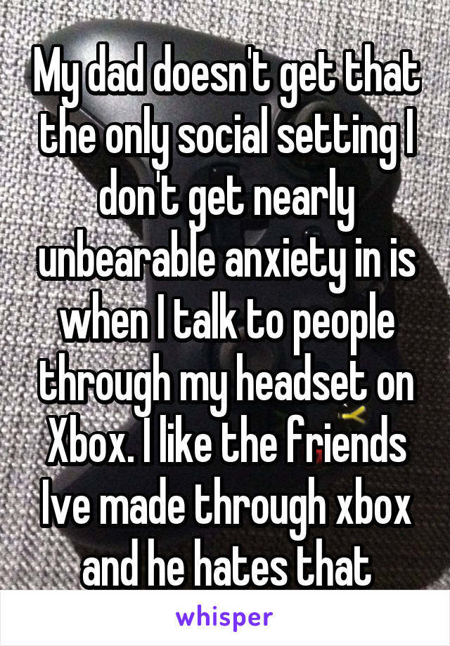 My dad doesn't get that the only social setting I don't get nearly unbearable anxiety in is when I talk to people through my headset on Xbox. I like the friends Ive made through xbox and he hates that
