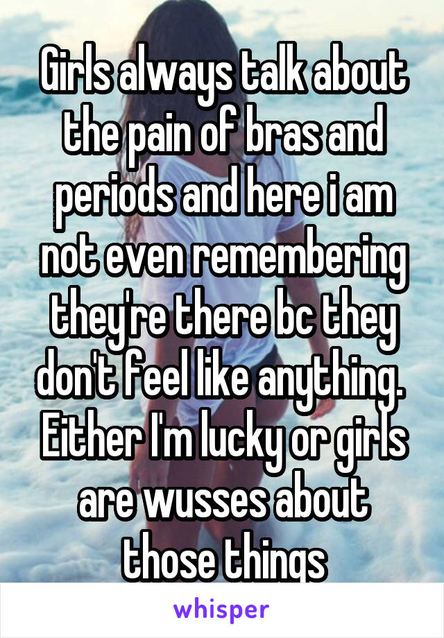 Girls always talk about the pain of bras and periods and here i am not even remembering they're there bc they don't feel like anything. 
Either I'm lucky or girls are wusses about those things