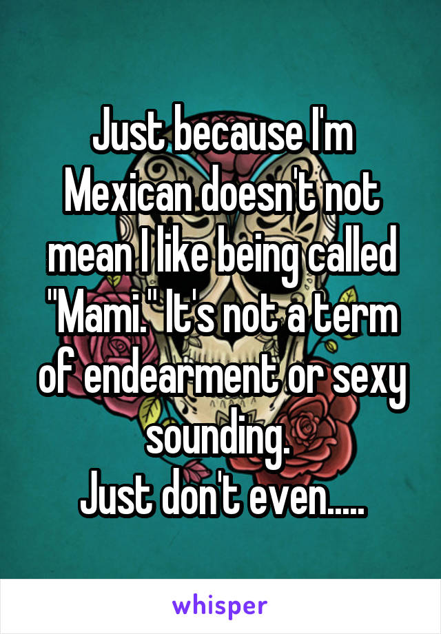 Just because I'm Mexican doesn't not mean I like being called "Mami." It's not a term of endearment or sexy sounding. 
Just don't even.....