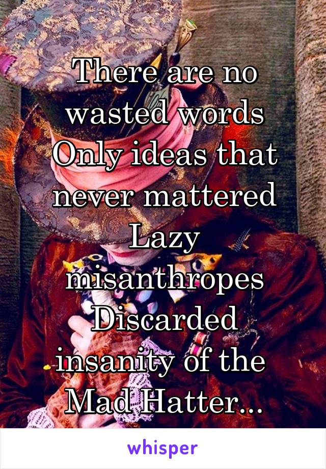 There are no wasted words
Only ideas that never mattered
Lazy misanthropes
Discarded insanity of the 
Mad Hatter...