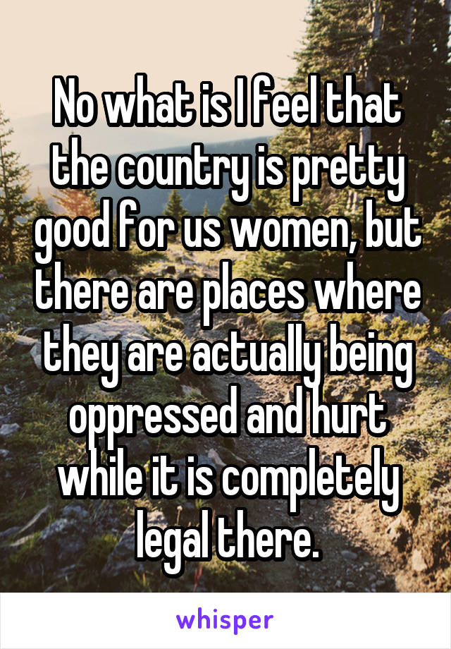 No what is I feel that the country is pretty good for us women, but there are places where they are actually being oppressed and hurt while it is completely legal there.