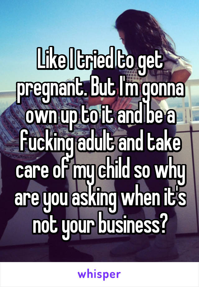 Like I tried to get pregnant. But I'm gonna own up to it and be a fucking adult and take care of my child so why are you asking when it's not your business?