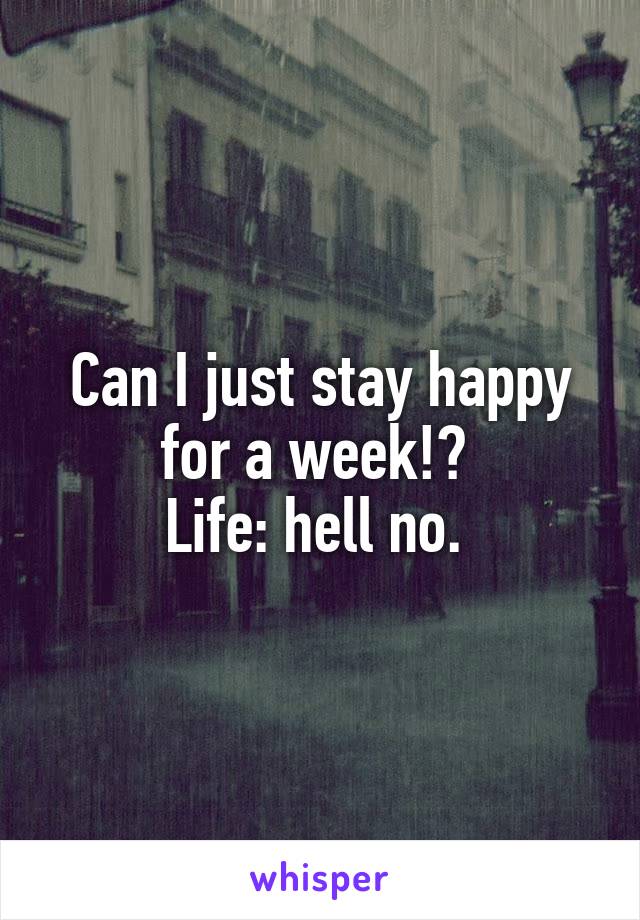 Can I just stay happy for a week!? 
Life: hell no. 
