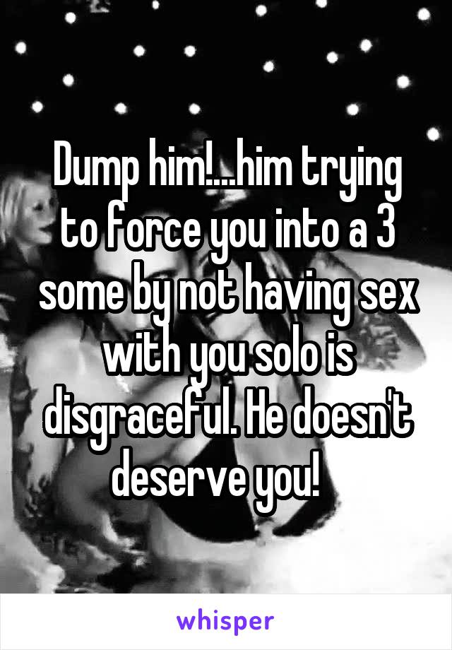 Dump him!...him trying to force you into a 3 some by not having sex with you solo is disgraceful. He doesn't deserve you!   