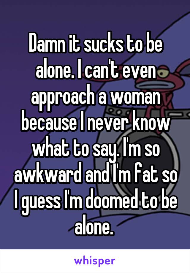 Damn it sucks to be alone. I can't even approach a woman because I never know what to say. I'm so awkward and I'm fat so I guess I'm doomed to be alone. 