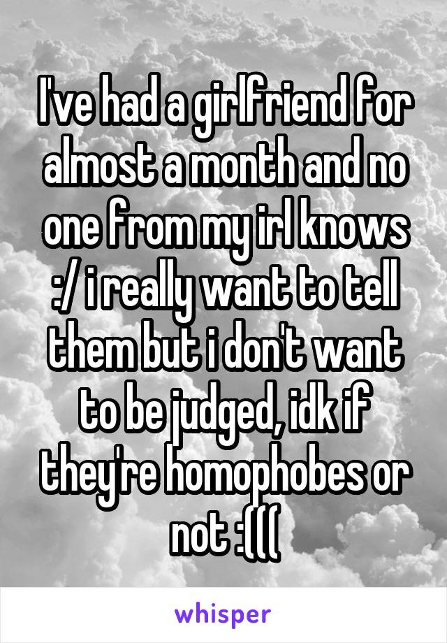 I've had a girlfriend for almost a month and no one from my irl knows :/ i really want to tell them but i don't want to be judged, idk if they're homophobes or not :(((