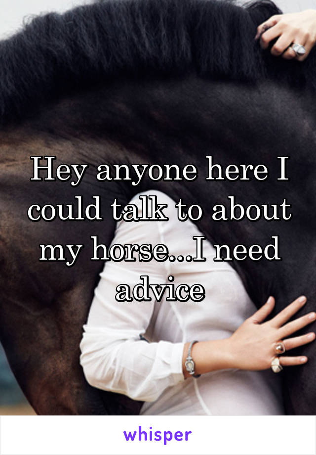 Hey anyone here I could talk to about my horse...I need advice