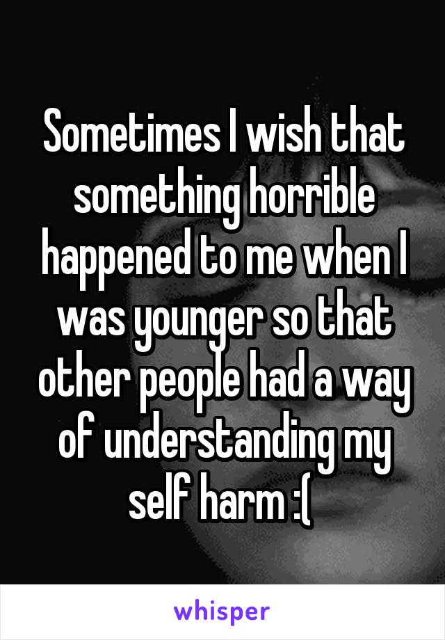 Sometimes I wish that something horrible happened to me when I was younger so that other people had a way of understanding my self harm :( 