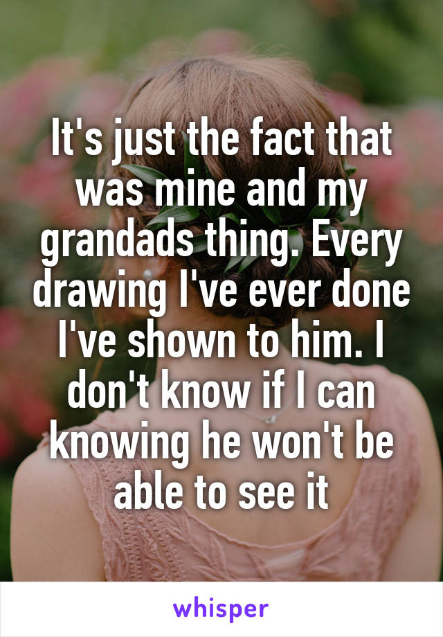 It's just the fact that was mine and my grandads thing. Every drawing I've ever done I've shown to him. I don't know if I can knowing he won't be able to see it