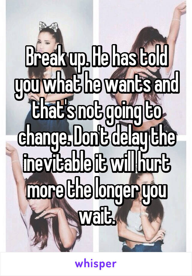 Break up. He has told you what he wants and that's not going to change. Don't delay the inevitable it will hurt more the longer you wait.