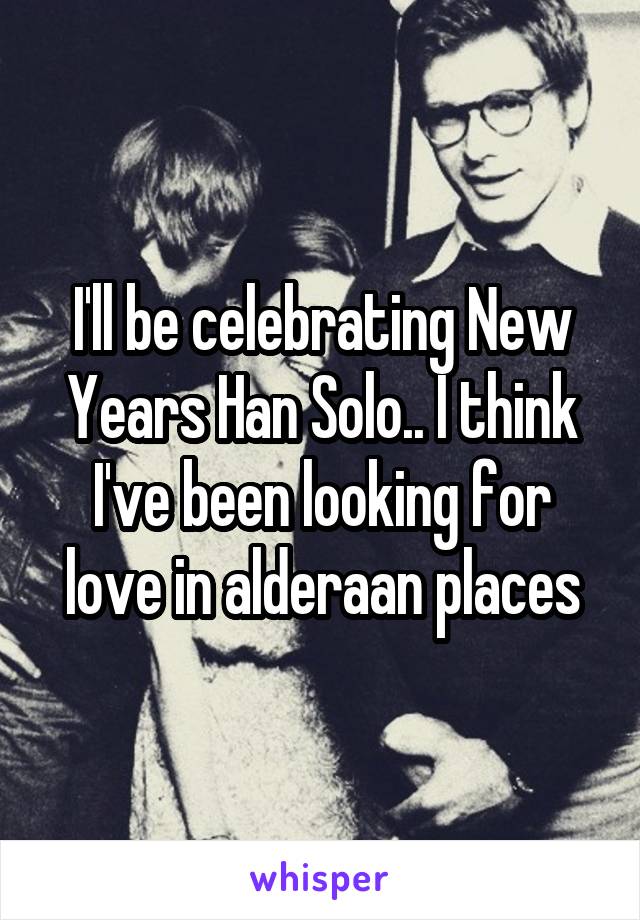 I'll be celebrating New Years Han Solo.. I think I've been looking for love in alderaan places