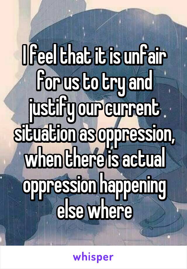 I feel that it is unfair for us to try and justify our current situation as oppression, when there is actual oppression happening else where