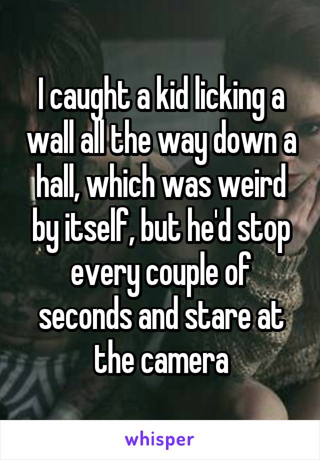 I caught a kid licking a wall all the way down a hall, which was weird by itself, but he'd stop every couple of seconds and stare at the camera