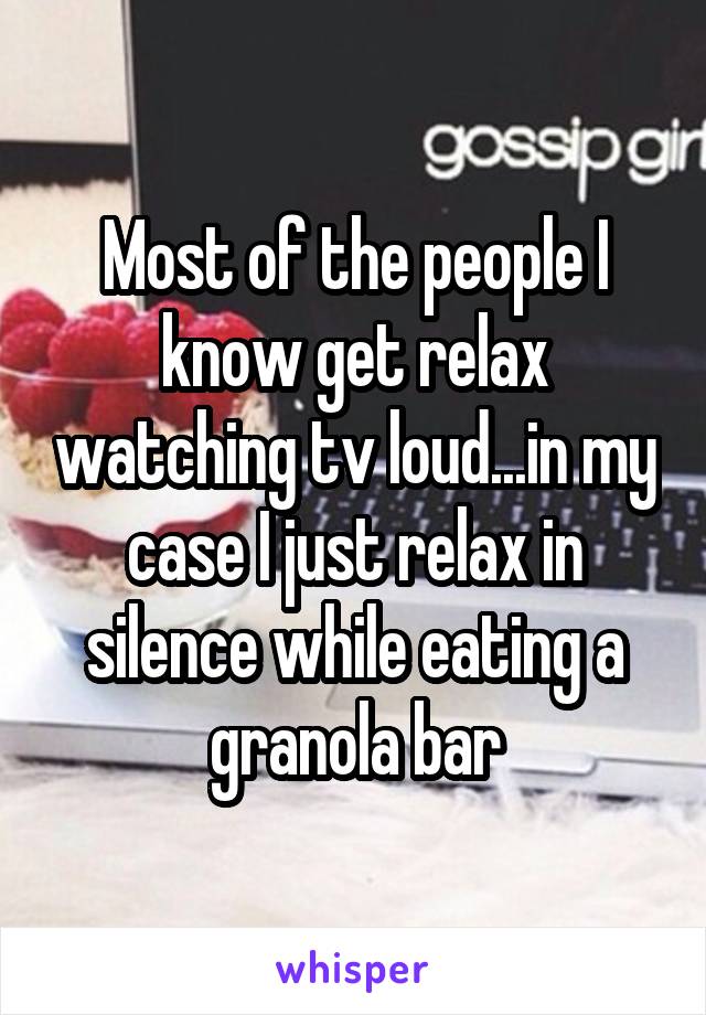 Most of the people I know get relax watching tv loud...in my case I just relax in silence while eating a granola bar