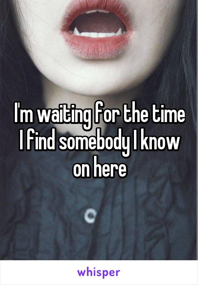 I'm waiting for the time I find somebody I know on here