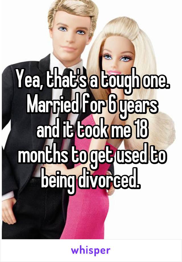 Yea, that's a tough one.
Married for 6 years and it took me 18 months to get used to being divorced. 