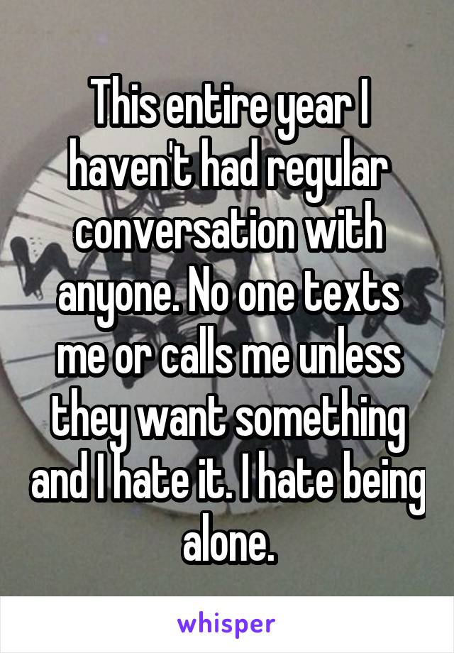 This entire year I haven't had regular conversation with anyone. No one texts me or calls me unless they want something and I hate it. I hate being alone.