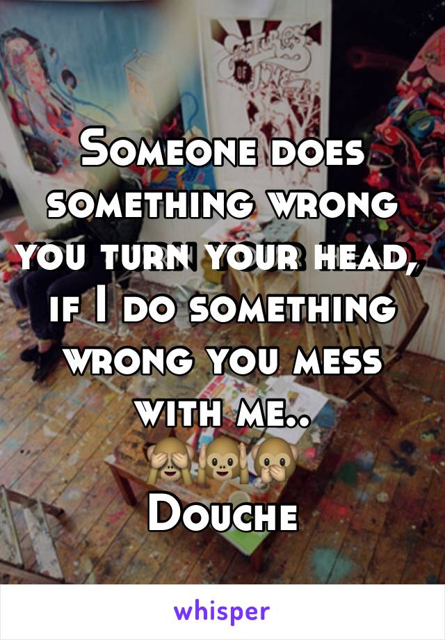 Someone does something wrong you turn your head, if I do something wrong you mess with me..
🙈🙉🙊
Douche 