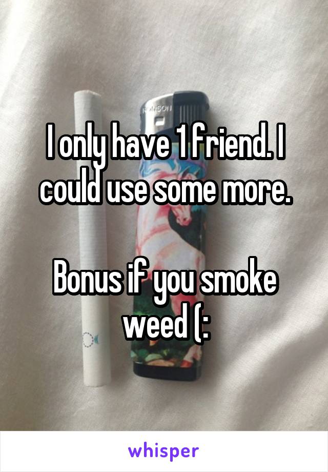 I only have 1 friend. I could use some more.

Bonus if you smoke weed (: