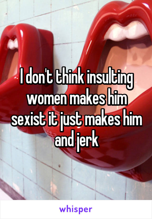 I don't think insulting women makes him sexist it just makes him and jerk