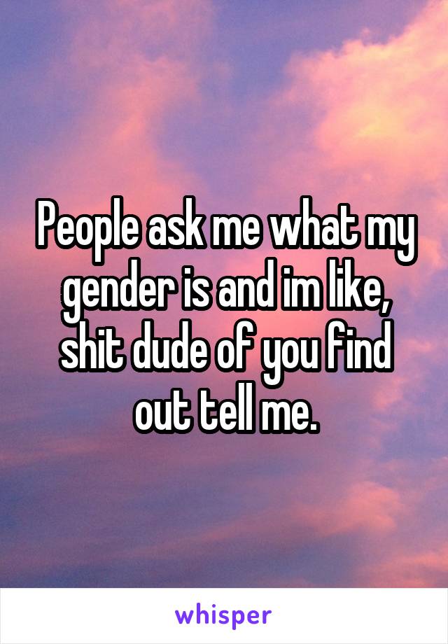 People ask me what my gender is and im like, shit dude of you find out tell me.