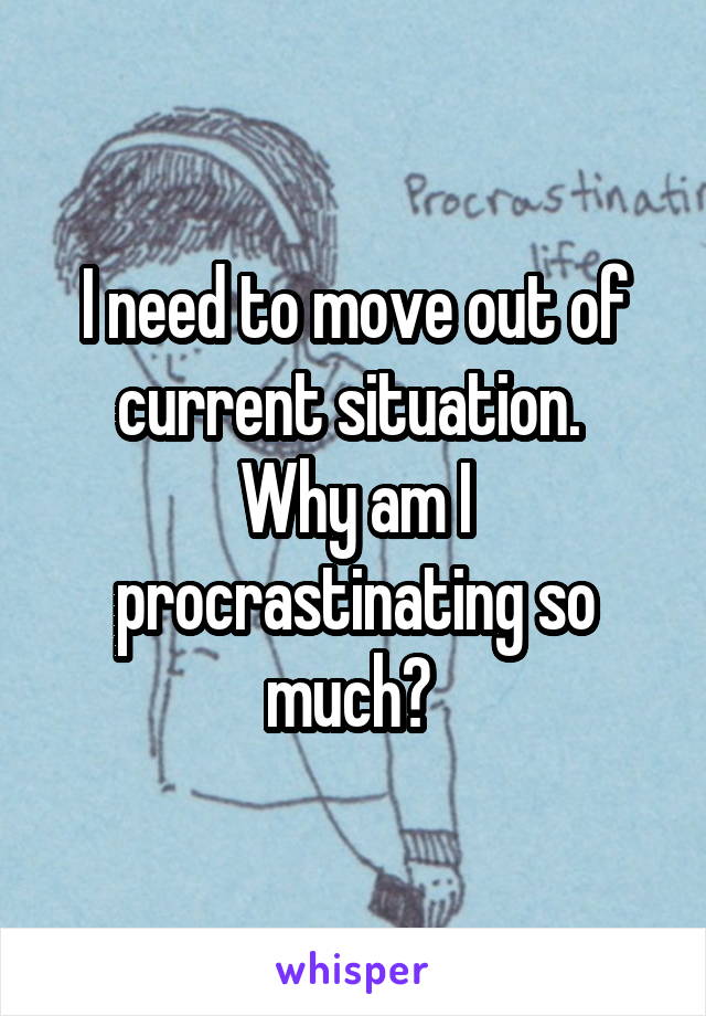 I need to move out of current situation. 
Why am I procrastinating so much? 