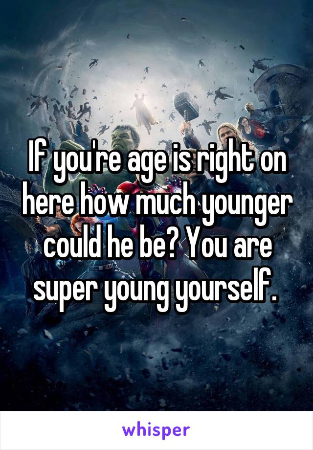 If you're age is right on here how much younger could he be? You are super young yourself. 