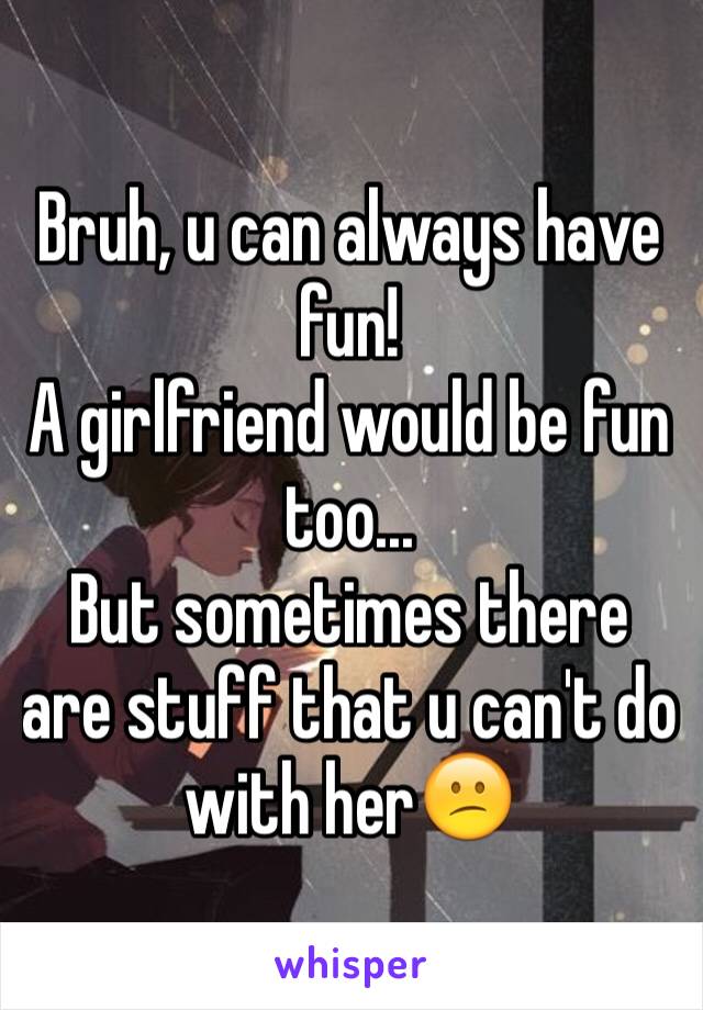 Bruh, u can always have fun!
A girlfriend would be fun too...
But sometimes there are stuff that u can't do with her😕