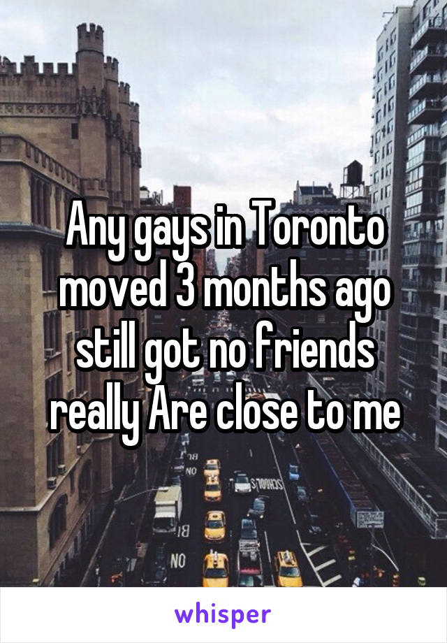 Any gays in Toronto moved 3 months ago still got no friends really Are close to me