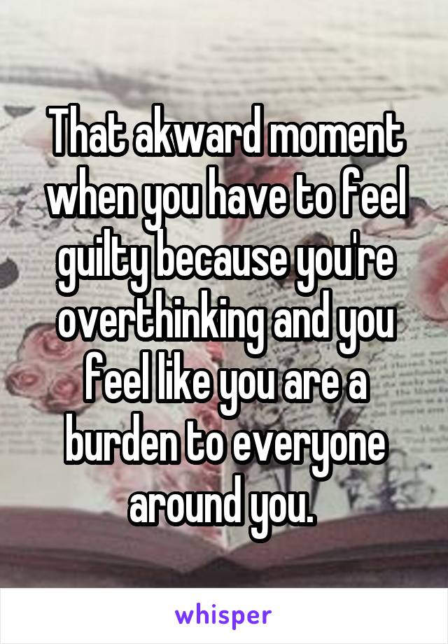 That akward moment when you have to feel guilty because you're overthinking and you feel like you are a burden to everyone around you. 