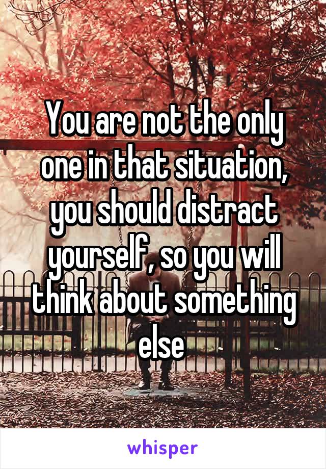 You are not the only one in that situation, you should distract yourself, so you will think about something else 