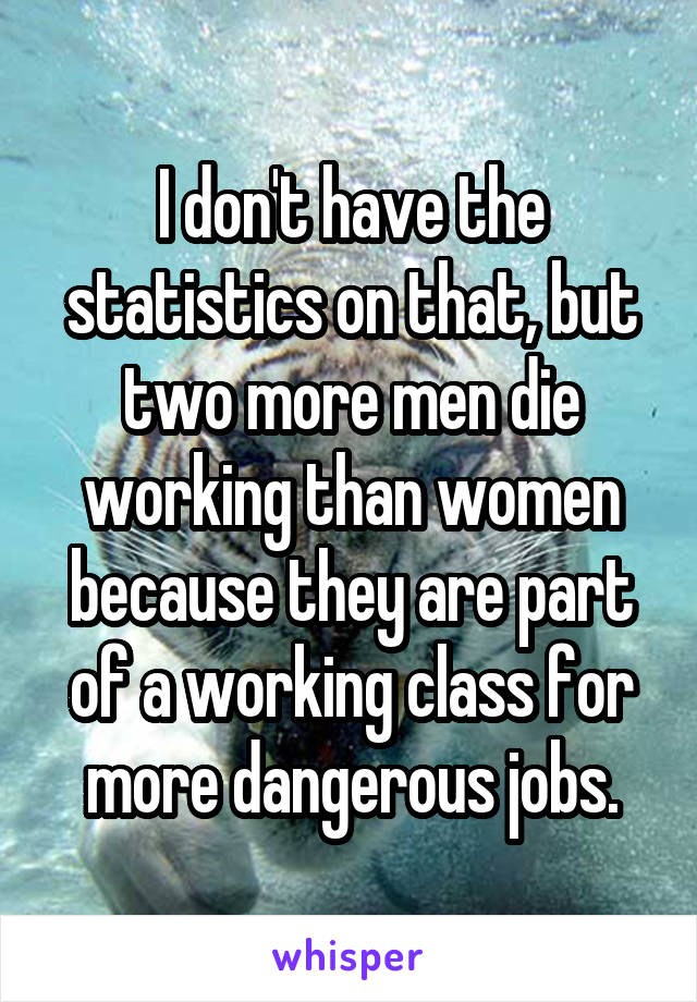 I don't have the statistics on that, but two more men die working than women because they are part of a working class for more dangerous jobs.