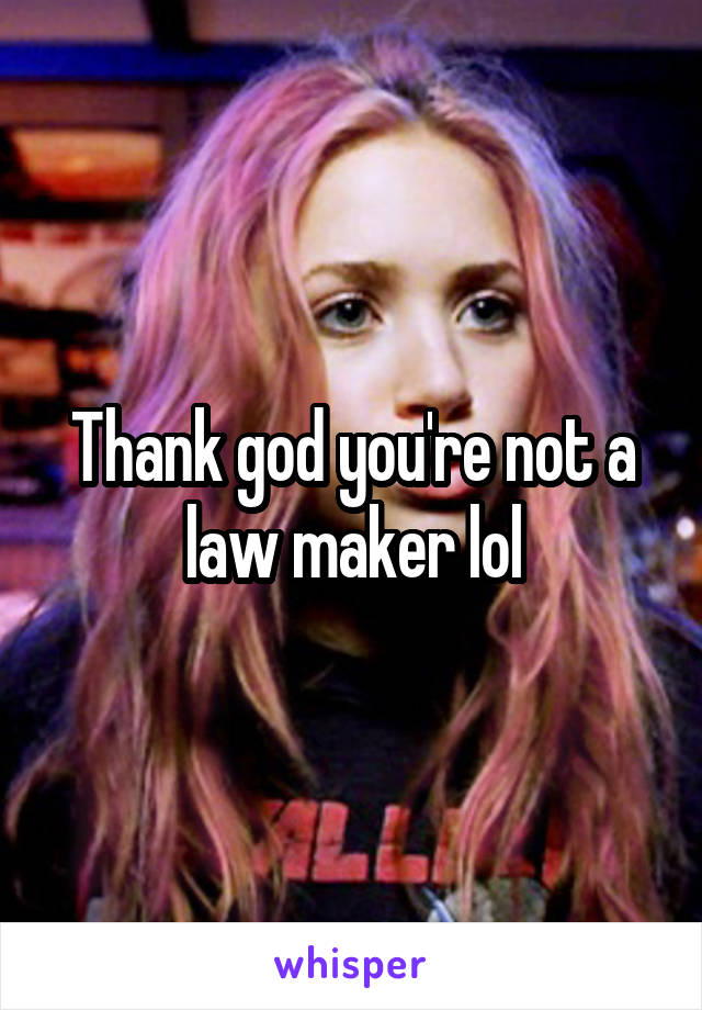 Thank god you're not a law maker lol