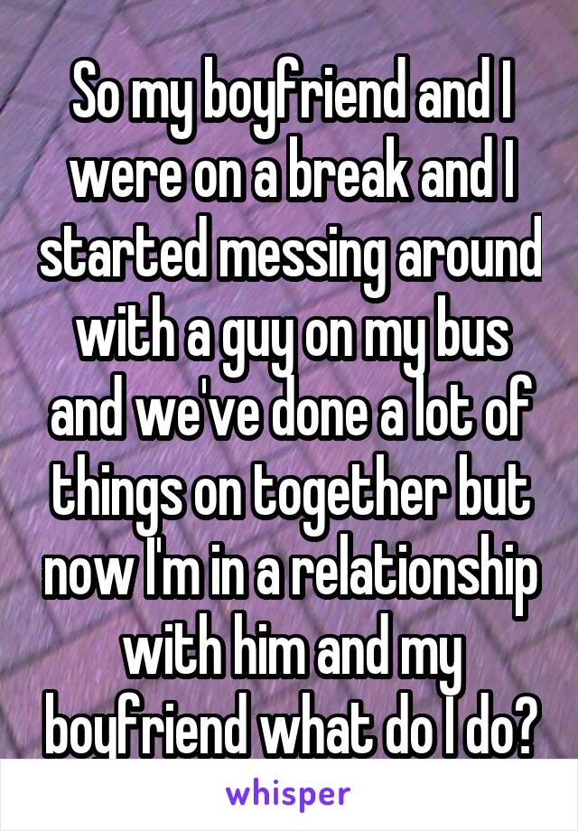 So my boyfriend and I were on a break and I started messing around with a guy on my bus and we've done a lot of things on together but now I'm in a relationship with him and my boyfriend what do I do?