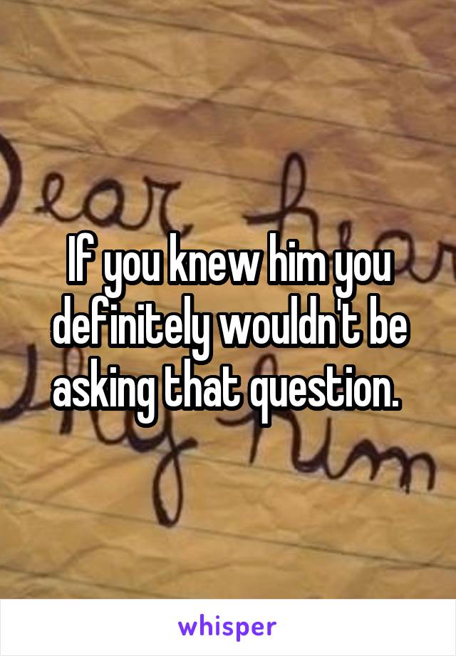 If you knew him you definitely wouldn't be asking that question. 