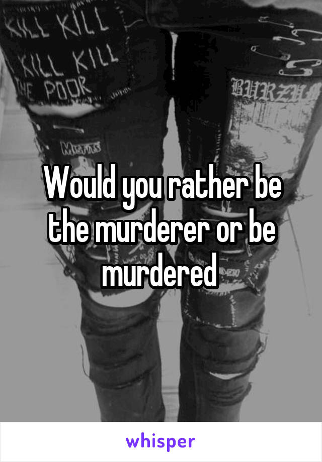 Would you rather be the murderer or be murdered 