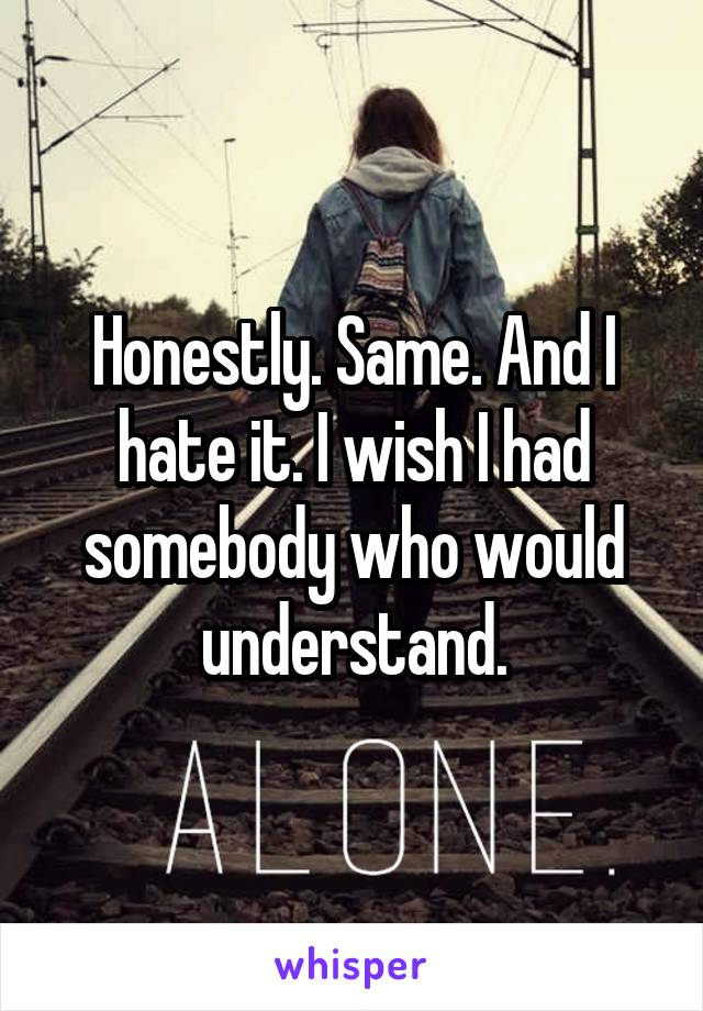 Honestly. Same. And I hate it. I wish I had somebody who would understand.