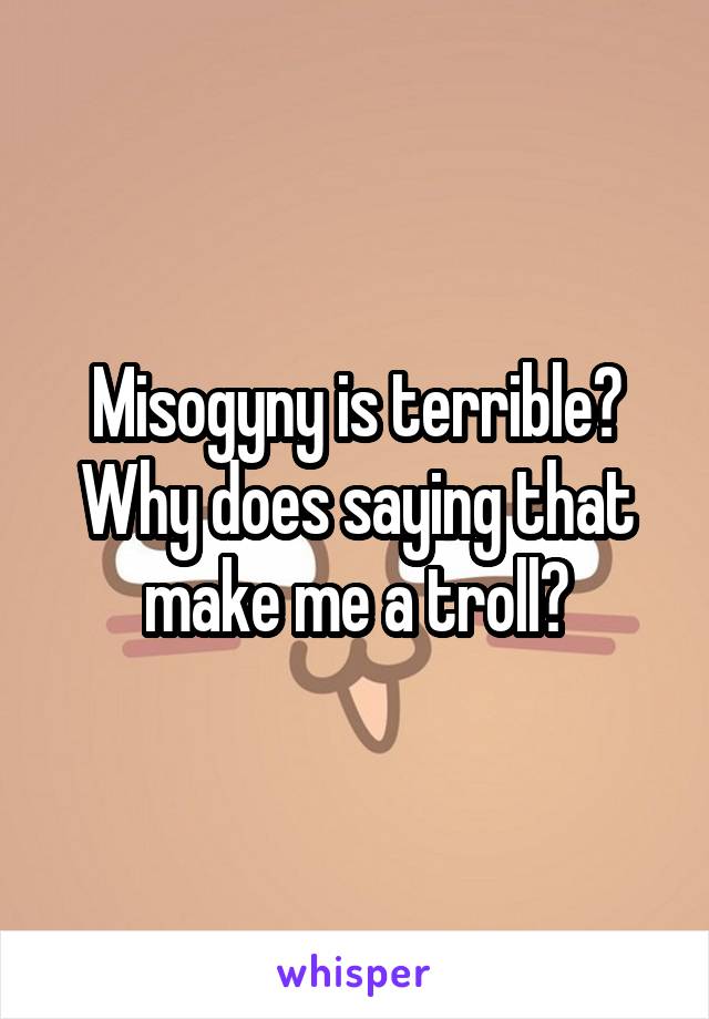 Misogyny is terrible? Why does saying that make me a troll?