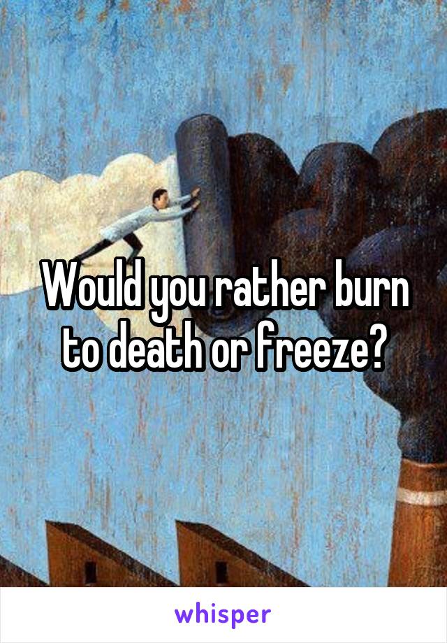 Would you rather burn to death or freeze?