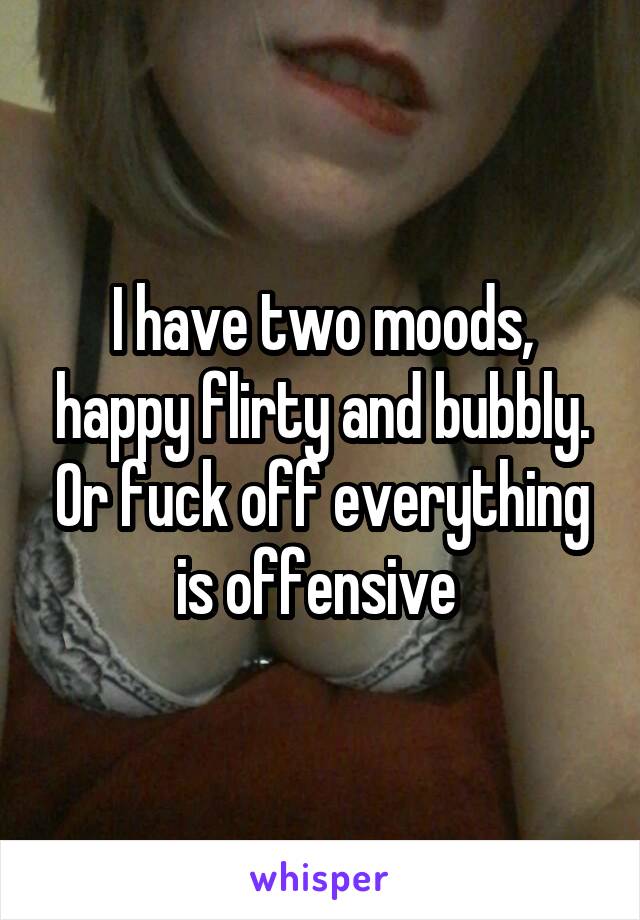I have two moods, happy flirty and bubbly. Or fuck off everything is offensive 
