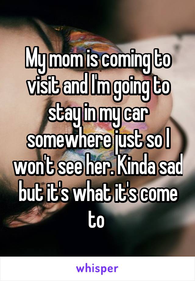 My mom is coming to visit and I'm going to stay in my car somewhere just so I won't see her. Kinda sad but it's what it's come to 