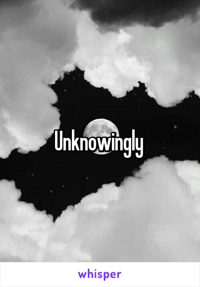 Unknowingly 