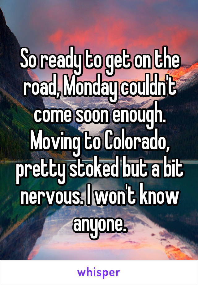 So ready to get on the road, Monday couldn't come soon enough. Moving to Colorado, pretty stoked but a bit nervous. I won't know anyone.