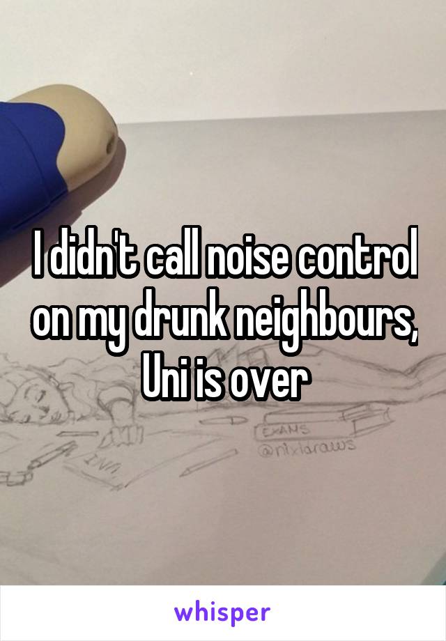 I didn't call noise control on my drunk neighbours, Uni is over