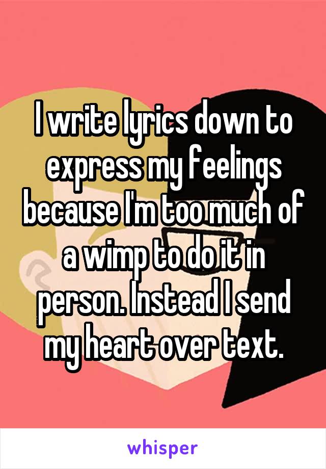 I write lyrics down to express my feelings because I'm too much of a wimp to do it in person. Instead I send my heart over text.