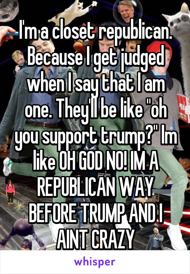 I'm a closet republican. Because I get judged when I say that I am one. They'll be like "oh you support trump?" Im like OH GOD NO! IM A REPUBLICAN WAY BEFORE TRUMP AND I AINT CRAZY