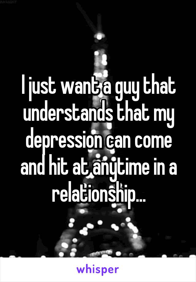I just want a guy that understands that my depression can come and hit at anytime in a relationship...