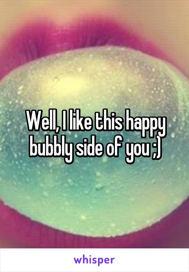 Well, I like this happy bubbly side of you ;)