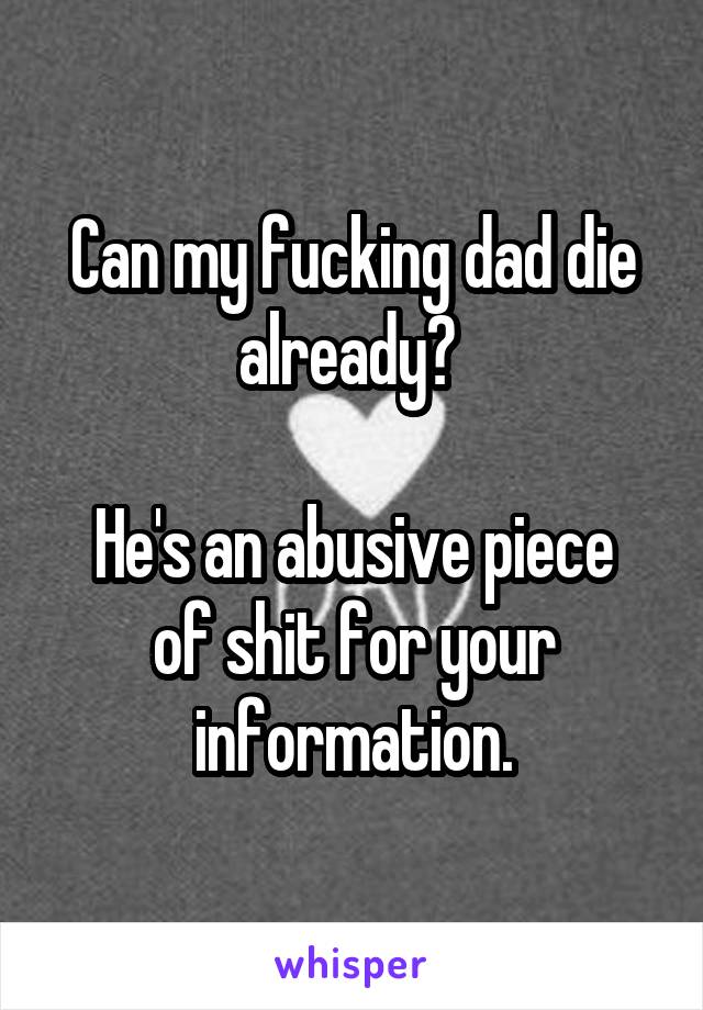 Can my fucking dad die already? 

He's an abusive piece of shit for your information.