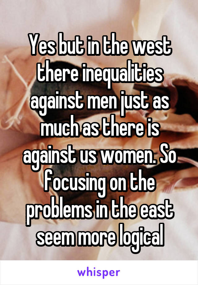 Yes but in the west there inequalities against men just as much as there is against us women. So focusing on the problems in the east seem more logical